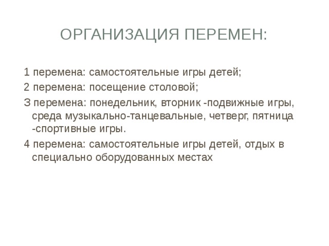 Организация перемен: 1 перемена: самостоятельные игры детей; 2 перемена: посещение столовой; З перемена: понедельник, вторник -подвижные игры, среда музыкально-танцевальные, четверг, пятница -спортивные игры. 4 перемена: самостоятельные игры детей, отдых в специально оборудованных местах 