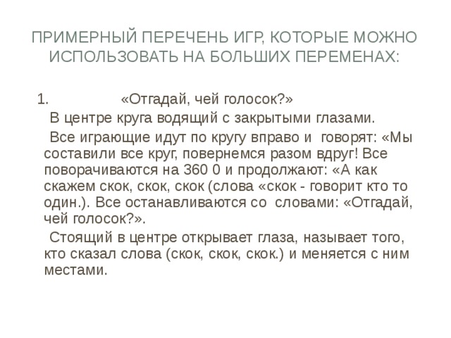 Примерный перечень игр, которые можно использовать на больших переменах:  1. «Отгадай, чей голосок?»  В центре круга водящий с закрытыми глазами.  Все играющие идут по кругу вправо и говорят: «Мы составили все круг, повернемся разом вдруг! Все поворачиваются на 360 0 и продолжают: «А как скажем скок, скок, скок (слова «скок - говорит кто то один.). Все останавливаются со словами: «Отгадай, чей голосок?».  Стоящий в центре открывает глаза, называет того, кто сказал слова (скок, скок, скок.) и меняется с ним местами. 