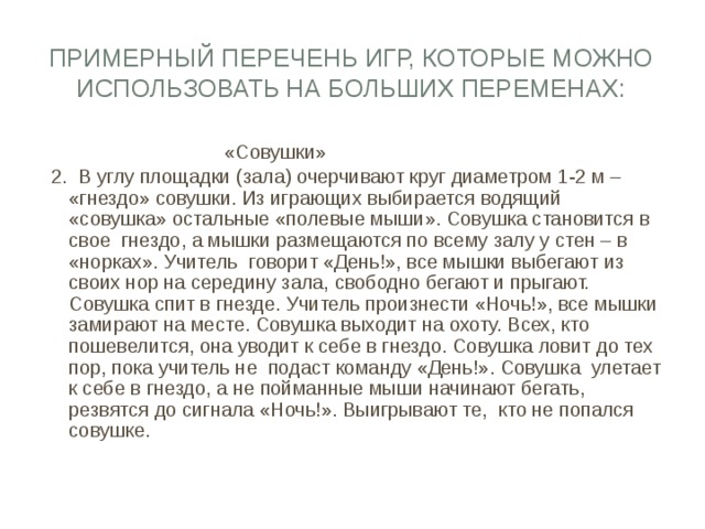 Примерный перечень игр, которые можно использовать на больших переменах:  «Совушки» 2. В углу площадки (зала) очерчивают круг диаметром 1-2 м – «гнездо» совушки. Из играющих выбирается водящий «совушка» остальные «полевые мыши». Совушка становится в свое гнездо, а мышки размещаются по всему залу у стен – в «норках». Учитель говорит «День!», все мышки выбегают из своих нор на середину зала, свободно бегают и прыгают. Совушка спит в гнезде. Учитель произнести «Ночь!», все мышки замирают на месте. Совушка выходит на охоту. Всех, кто пошевелится, она уводит к себе в гнездо. Совушка ловит до тех пор, пока учитель не подаст команду «День!». Совушка улетает к себе в гнездо, а не пойманные мыши начинают бегать, резвятся до сигнала «Ночь!». Выигрывают те, кто не попался совушке. 