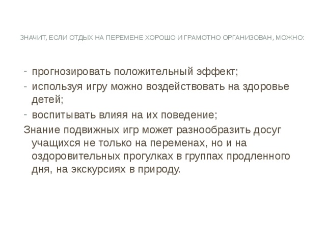   Значит, если отдых на перемене хорошо и грамотно организован, можно:   прогнозировать положительный эффект; используя игру можно воздействовать на здоровье детей; воспитывать влияя на их поведение; Знание подвижных игр может разнообразить досуг учащихся не только на переменах, но и на оздоровительных прогулках в группах продленного дня, на экскурсиях в природу. 
