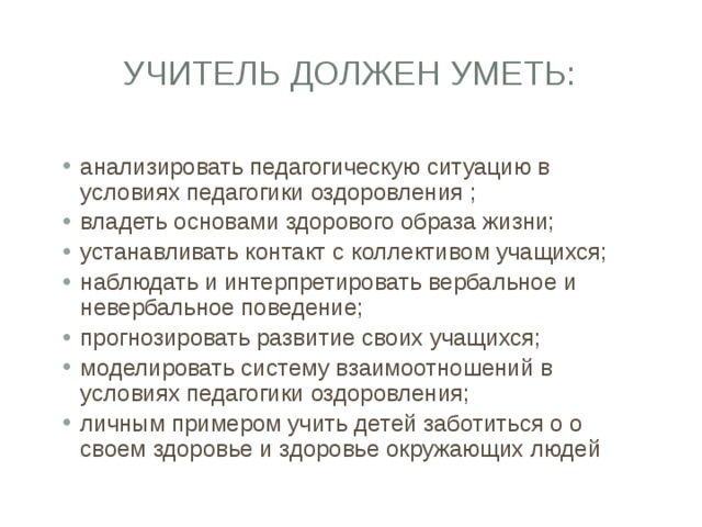 Учитель должен уметь: анализировать педагогическую ситуацию в условиях педагогики оздоровления ; владеть основами здорового образа жизни; устанавливать контакт с коллективом учащихся; наблюдать и интерпретировать вербальное и невербальное поведение; прогнозировать развитие своих учащихся; моделировать систему взаимоотношений в условиях педагогики оздоровления; личным примером учить детей заботиться о о своем здоровье и здоровье окружающих людей 