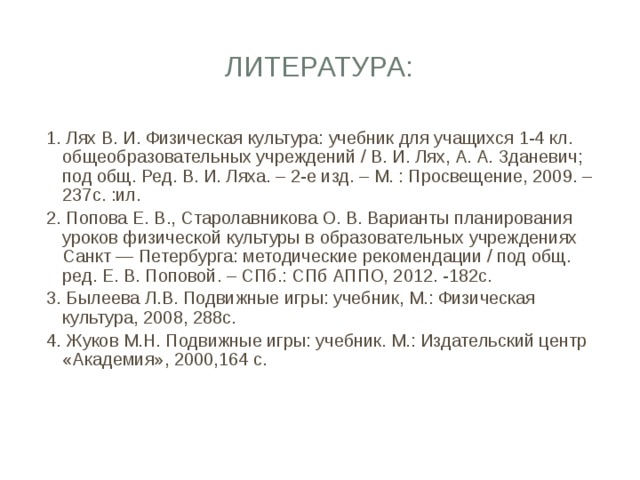 Литература: 1. Лях В. И. Физическая культура: учебник для учащихся 1-4 кл. общеобразовательных учреждений / В. И. Лях, А. А. Зданевич; под общ. Ред. В. И. Ляха. – 2-е изд. – М. : Просвещение, 2009. – 237с. :ил. 2. Попова Е. В., Старолавникова О. В. Варианты планирования уроков физической культуры в образовательных учреждениях Санкт — Петербурга: методические рекомендации / под общ. ред. Е. В. Поповой. – СПб.: СПб АППО, 2012. -182с. 3. Былеева Л.В. Подвижные игры: учебник, М.: Физическая культура, 2008, 288с. 4. Жуков М.Н. Подвижные игры: учебник. М.: Издательский центр «Академия», 2000,164 с. 
