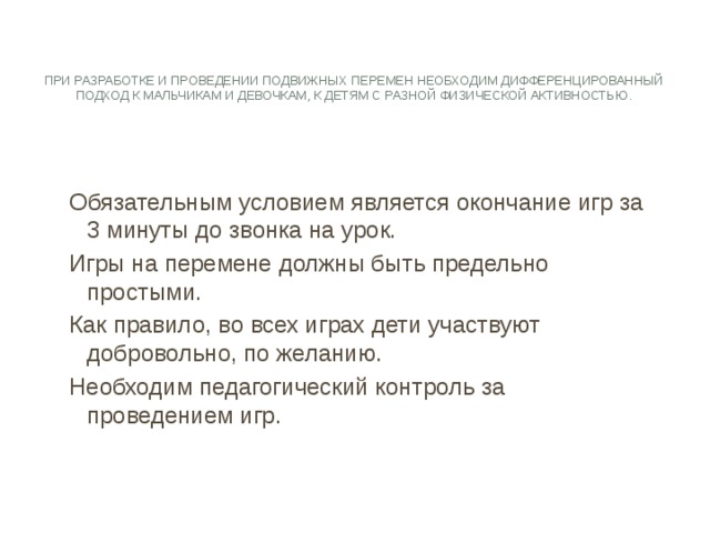   При разработке и проведении подвижных перемен необходим дифференцированный подход к мальчикам и девочкам, к детям с разной физической активностью. Обязательным условием является окончание игр за 3 минуты до звонка на урок. Игры на перемене должны быть предельно простыми. Как правило, во всех играх дети участвуют добровольно, по желанию. Необходим педагогический контроль за проведением игр. 
