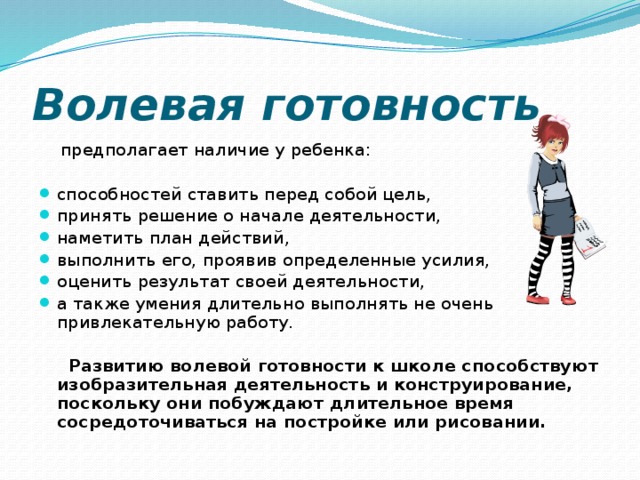Волевая готовность  предполагает наличие у ребенка: способностей ставить перед собой цель, принять решение о начале деятельности, наметить план действий, выполнить его, проявив определенные усилия, оценить результат своей деятельности, а также умения длительно выполнять не очень привлекательную работу.  Развитию волевой готовности к школе способствуют изобразительная деятельность и конструирование, поскольку они побуждают длительное время сосредоточиваться на постройке или рисовании.  