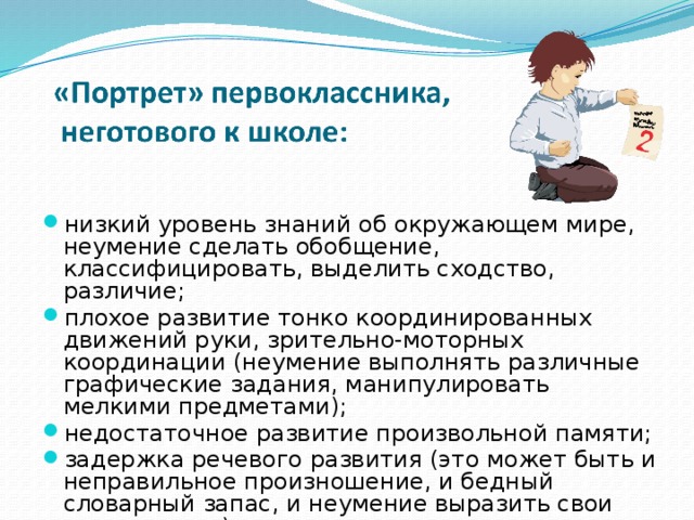 низкий уровень знаний об окружающем мире, неумение сделать обобщение, классифицировать, выделить сходство, различие; плохое развитие тонко координированных движений руки, зрительно-моторных координации (неумение выполнять различные графические задания, манипулировать мелкими предметами); недостаточное развитие произвольной памяти; задержка речевого развития (это может быть и неправильное произношение, и бедный словарный запас, и неумение выразить свои мысли и т. п.). 