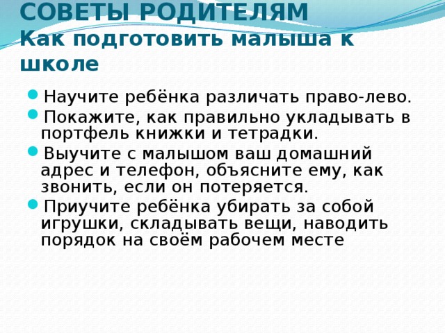 СОВЕТЫ РОДИТЕЛЯМ  Как подготовить малыша к школе Научите ребёнка различать право-лево. Покажите, как правильно укладывать в портфель книжки и тетрадки. Выучите с малышом ваш домашний адрес и телефон, объясните ему, как звонить, если он потеряется. Приучите ребёнка убирать за собой игрушки, складывать вещи, наводить порядок на своём рабочем месте 