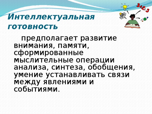 Интеллектуальная готовность  предполагает развитие внимания, памяти, сформированные мыслительные операции анализа, синтеза, обобщения, умение устанавливать связи между явлениями и событиями. 