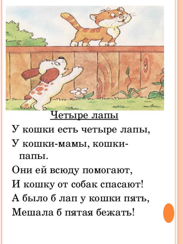 Четыре лапы У кошки есть четыре лапы, У кошки-мамы, кошки-папы. Они ей всюду помогают, И кошку от собак спасают! А было б лап у кошки пять, Мешала б пятая бежать! 