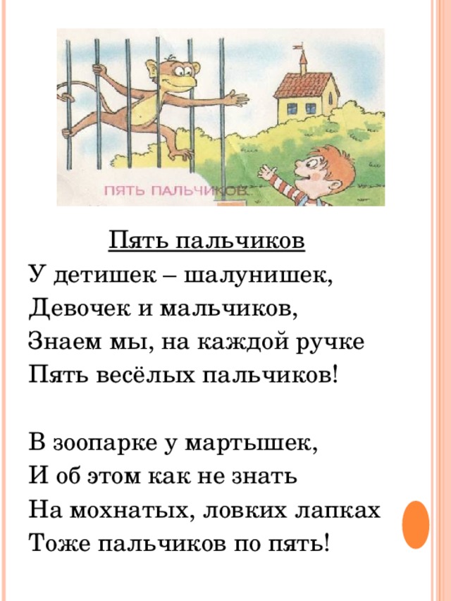 Пять пальчиков У детишек – шалунишек, Девочек и мальчиков, Знаем мы, на каждой ручке Пять весёлых пальчиков! В зоопарке у мартышек, И об этом как не знать На мохнатых, ловких лапках Тоже пальчиков по пять! 