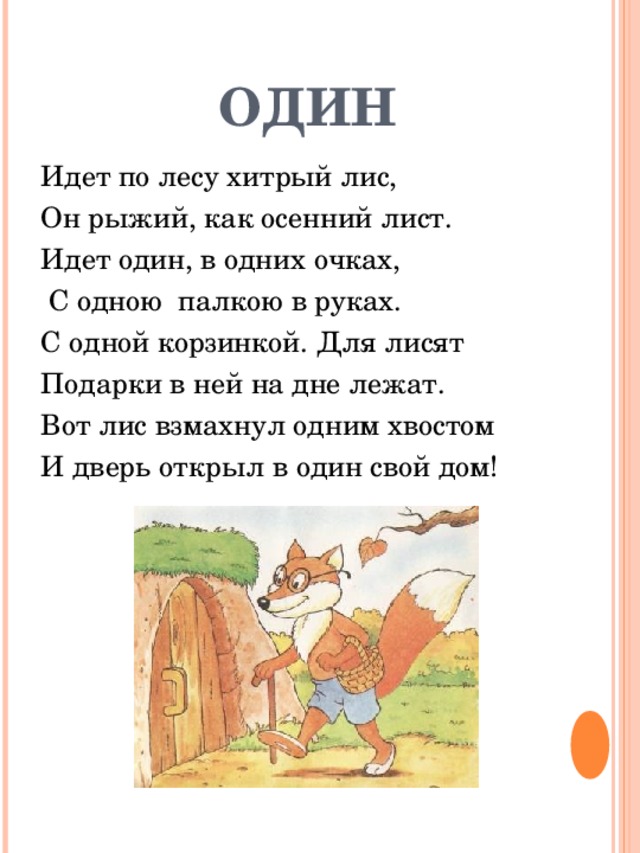 ОДИН Идет по лесу хитрый лис, Он рыжий, как осенний лист. Идет один, в одних очках,  С одною палкою в руках. С одной корзинкой. Для лисят Подарки в ней на дне лежат. Вот лис взмахнул одним хвостом И дверь открыл в один свой дом! 