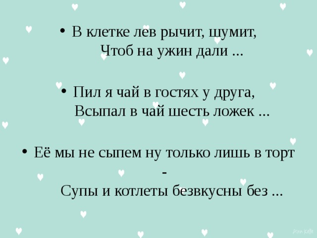 В клетке лев рычит, шумит,      Чтоб на ужин дали ...   Пил я чай в гостях у друга,      Всыпал в чай шесть ложек ...   Её мы не сыпем ну только лишь в торт -      Супы и котлеты безвкусны без ...   