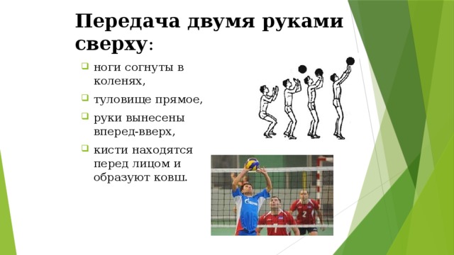Передача двумя руками сверху :  ноги согнуты в коленях, туловище прямое, руки вынесены вперед-вверх, кисти находятся перед лицом и образуют ковш. 