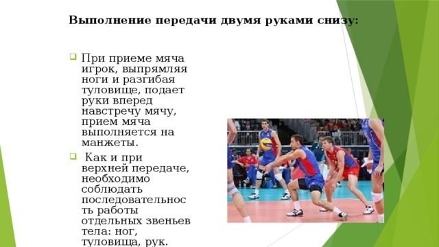 Выполнение передачи двумя руками снизу: При приеме мяча игрок, выпрямляя ноги и разгибая туловище, подает руки вперед навстречу мячу, прием мяча выполняется на манжеты.  Как и при верхней передаче, необходимо соблюдать последовательность работы отдельных звеньев тела: ног, туловища, рук. 