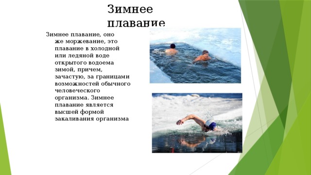 Зимнее плавание Зимнее плавание, оно же моржевание, это плавание в холодной или ледяной воде открытого водоема зимой, причем, зачастую, за границами возможностей обычного человеческого организма. Зимнее плавание является высшей формой закаливания организма 