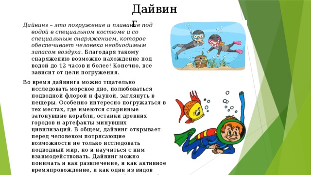 Дайвинг Дайвинг – это погружение и плавание под водой в специальном костюме и со специальным снаряжением, которое обеспечивает человека необходимым запасом воздуха . Благодаря такому снаряжению возможно нахождение под водой до 12 часов и более! Конечно, все зависит от цели погружения. Во время дайвинга можно тщательно исследовать морское дно, полюбоваться подводной флорой и фауной, заглянуть в пещеры. Особенно интересно погружаться в тех местах, где имеются старинные затонувшие корабли, останки древних городов и артефакты минувших цивилизаций. В общем, дайвинг открывает перед человеком потрясающие возможности не только исследовать подводный мир, но и научиться с ним взаимодействовать. Дайвинг можно понимать и как развлечение, и как активное времяпровождение, и как один из видов спорта, и даже как род занятий для людей определенных профессий. 