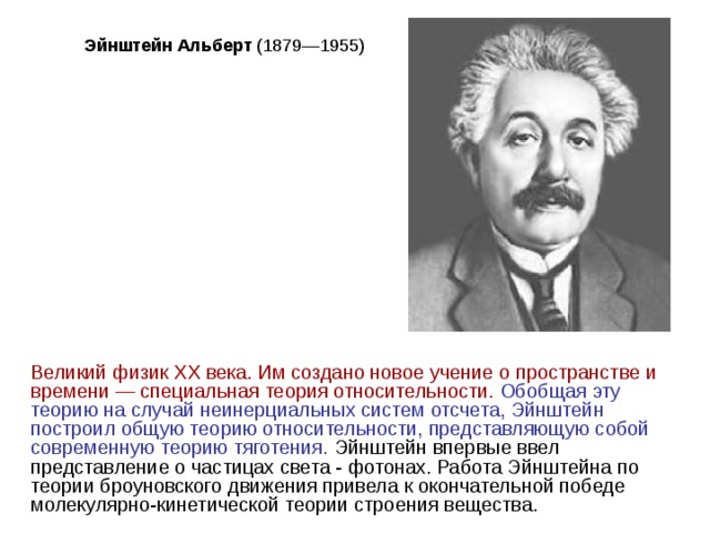 Эйнштейн Альберт Великий физик XX века. Им создано новое учение о пространстве и времени — специальная теория относительности.  Обобщая эту теорию на случай неинерциальных систем отсчета, Эйнштейн построил общую теорию относительности, представляющую собой современную теорию тяготения. Эйнштейн впервые ввел представление о частицах света - фотонах. Работа Эйнштейна по теории броуновского движения привела к окончательной победе молекулярно-кинетической теории строения вещества. 