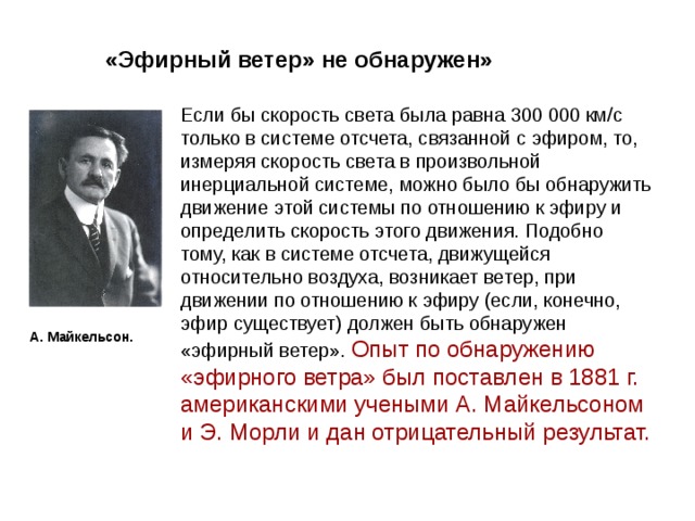 «Эфирный ветер» не обнаружен» Если бы скорость света была равна 300 000 км/с только в системе отсчета, связанной с эфиром, то, измеряя скорость света в произвольной инерциальной системе, можно было бы обнаружить движение этой системы по отношению к эфиру и определить скорость этого движения. Подобно тому, как в системе отсчета, движущейся относительно воздуха, возникает ветер, при движении по отношению к эфиру (если, конечно, эфир существует) должен быть обнаружен «эфирный ветер». Опыт по обнаружению «эфирного ветра» был поставлен в 1881 г. американскими учеными А. Майкельсоном и Э. Морли и дан отрицательный результат.  А. Майкельсон. 