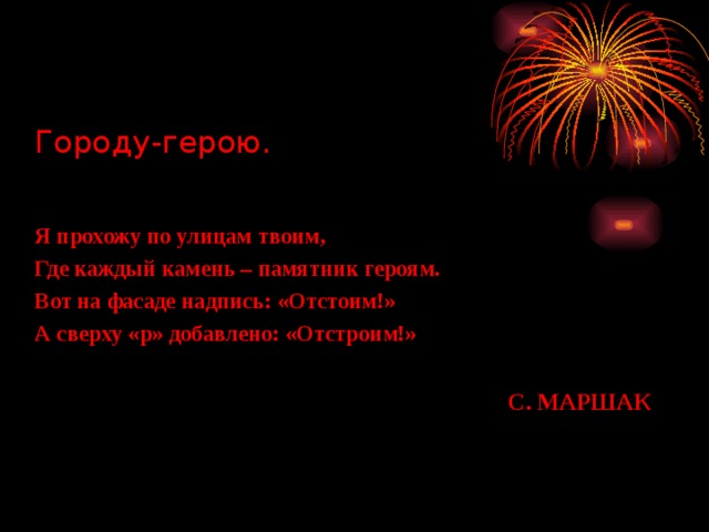 Городу-герою.   Я прохожу по улицам твоим, Где каждый камень – памятник героям. Вот на фасаде надпись: «Отстоим!» А сверху «р» добавлено: «Отстроим!» С. МАРШАК 
