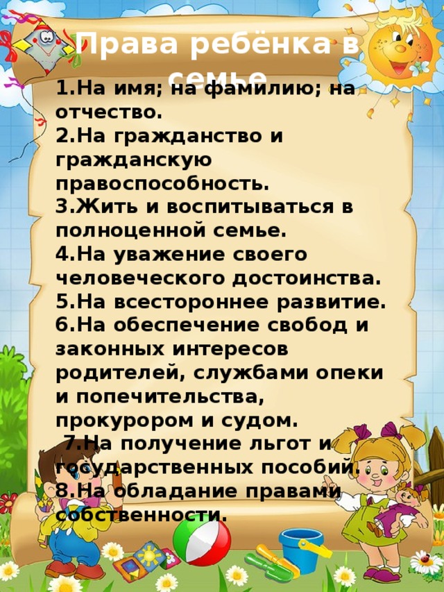 Права ребёнка в семье  1.На имя; на фамилию; на отчество. 2.На гражданство и гражданскую правоспособность. 3.Жить и воспитываться в полноценной семье. 4.На уважение своего человеческого достоинства. 5.На всестороннее развитие. 6.На обеспечение свобод и законных интересов родителей, службами опеки и попечительства, прокурором и судом.  7.На получение льгот и государственных пособий. 8.На обладание правами собственности.    