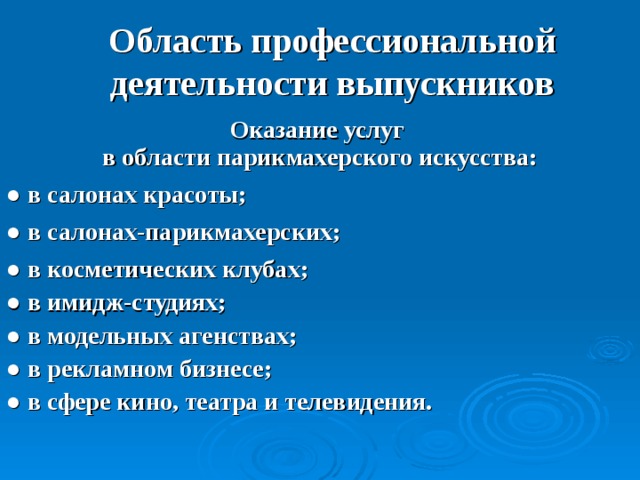 Область профессиональной деятельности выпускников Оказание услуг  в области парикмахерского искусства: ● в салонах красоты; ● в салонах-парикмахерских; ● в косметических клубах; ● в имидж-студиях; ● в модельных агенствах; ● в рекламном бизнесе; ● в сфере кино, театра и телевидения.   