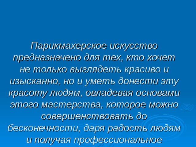 Парикмахерское искусство предназначено для тех, кто хочет не только выглядеть красиво и изысканно, но и уметь донести эту красоту людям, овладевая основами этого мастерства, которое можно совершенствовать до бесконечности, даря радость людям и получая профессиональное удовольствие от работы.  