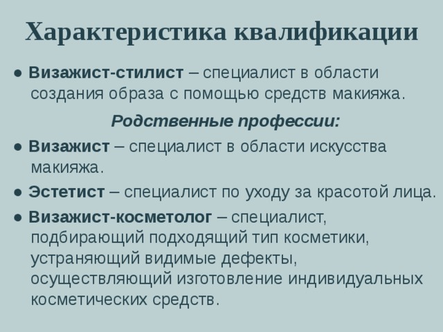 Характеристика квалификации ● Визажист-стилист – специалист в области создания образа с помощью средств макияжа. Родственные профессии: ● Визажист – специалист в области искусства макияжа. ● Эстетист – специалист по уходу за красотой лица. ● Визажист-косметолог – специалист, подбирающий подходящий тип косметики, устраняющий видимые дефекты, осуществляющий изготовление индивидуальных косметических средств. 