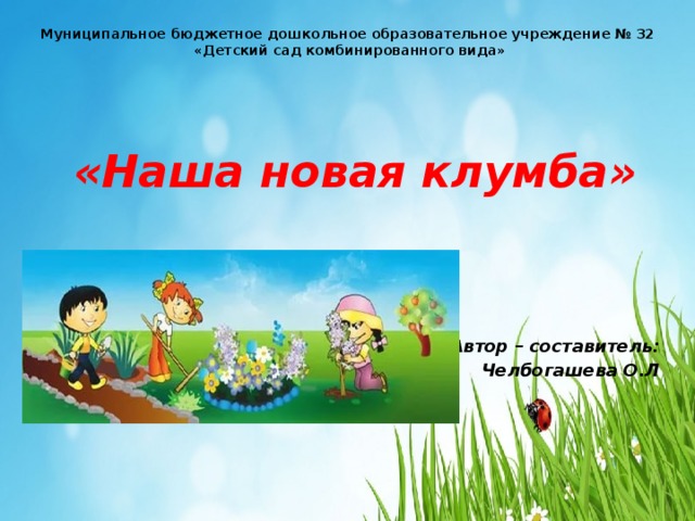 Муниципальное бюджетное дошкольное образовательное учреждение № 32 «Детский сад комбинированного вида» «Наша новая клумба» Автор – составитель: Челбогашева О.Л 