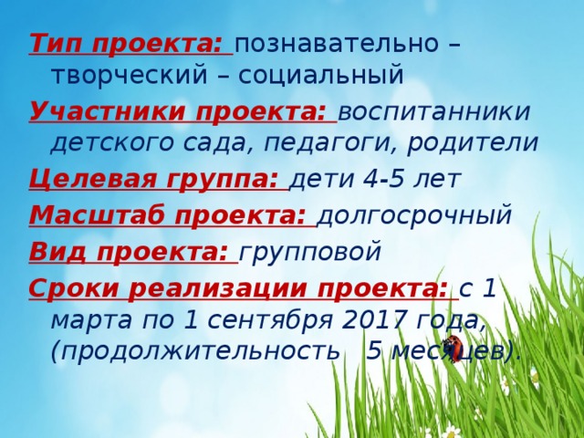 Тип проекта: познавательно – творческий – социальный Участники проекта: воспитанники детского сада, педагоги, родители Целевая группа: дети 4-5 лет Масштаб проекта: долгосрочный Вид проекта: групповой Сроки реализации проекта: с 1 марта по 1 сентября 2017 года, (продолжительность 5 месяцев). 