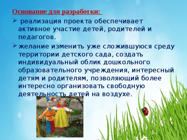 Основание для разработки:  реализация проекта обеспечивает активное участие детей, родителей и педагогов. желание изменить уже сложившуюся среду территории детского сада, создать индивидуальный облик дошкольного образовательного учреждения, интересный детям и родителям, позволяющий более интересно организовать свободную деятельность детей на воздухе.   