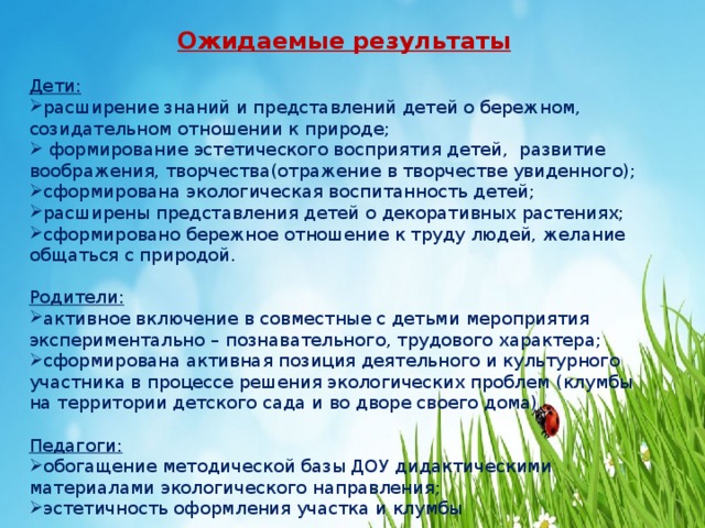 Ожидаемые результаты   Дети: расширение знаний и представлений детей о бережном, созидательном отношении к природе;  формирование эстетического восприятия детей, развитие  воображения, творчества(отражение в творчестве увиденного); сформирована экологическая воспитанность детей; расширены представления детей о декоративных растениях; сформировано бережное отношение к труду людей, желание общаться с природой.  Родители: активное включение в совместные с детьми мероприятия экспериментально – познавательного, трудового характера; сформирована активная позиция деятельного и культурного участника в процессе решения экологических проблем (клумбы на территории детского сада и во дворе своего дома).  Педагоги: обогащение методической базы ДОУ дидактическими материалами экологического направления; эстетичность оформления участка и клумбы    