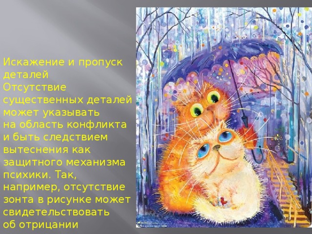 Искажение и пропуск деталей  Отсутствие существенных деталей может указывать на область конфликта и быть следствием вытеснения как защитного механизма психики. Так, например, отсутствие зонта в рисунке может свидетельствовать об отрицании поддержки со стороны родителей в трудной ситуации. 