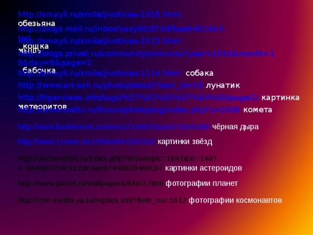http://smayli.ru/smile/jivotniea-2559.html  обезьяна http://blogs.mail.ru/inbox/vasy60/87d4fbee94014d.html кошка http://smayli.ru/smile/jivotniea-2513.html  мышь http://blogs.privet.ru/community/concursu?year=2010&month=10&day=8&page=2  бабочка http://smayli.ru/smile/jivotniea-1114.html  собака http://www.art-esh.ru/photo/detail/?item_id=59  лунатик http://tiger-news.info/tags/%E7%E2%E5%E7%E4%E0/page/1/  картинка метеоритов http://www.oreltv.ru/forum/photoplog/index.php?u=2636  комета http://www.liveinternet.ru/users/2146625/post73264189/  чёрная дыра http://www.1zoom.ru/13/foto/84128/162/  картинки  звёзд http://doctorvideo.ru/index.php?showtopic=1842&st=140?s=0a4a87c59c1c2de3aea7448828460cb7 картинки астероидов http://www.pixnet.ru/wallpapers/640/2.html фотографии планет http://che-media.ya.ru/replies.xml?item_no=1612 фотографии космонавтов 