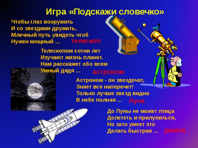 Игра «Подскажи словечко» Чтобы глаз вооружить  И со звездами дружить,  Млечный путь увидеть чтоб  Нужен мощный … телескоп Телескопом сотни лет  Изучают жизнь планет.  Нам расскажет обо всем  Умный дядя … астроном Астроном - он звездочет,  Знает все наперечет!  Только лучше звезд видна  В небе полная … Луна До Луны не может птица  Долететь и прилуниться,  Но зато умеет это  Делать быстрая … ракета 