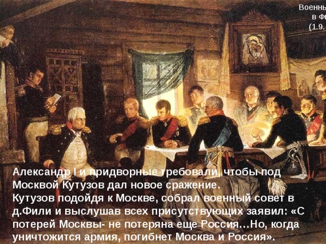 Военный совет в Филях (1.9.1812) Александр I и придворные требовали, чтобы под Москвой Кутузов дал новое сражение. Кутузов подойдя к Москве, собрал военный совет в д.Фили и выслушав всех присутствующих заявил: «С потерей Москвы- не потеряна еще Россия…Но, когда уничтожится армия, погибнет Москва и Россия». 