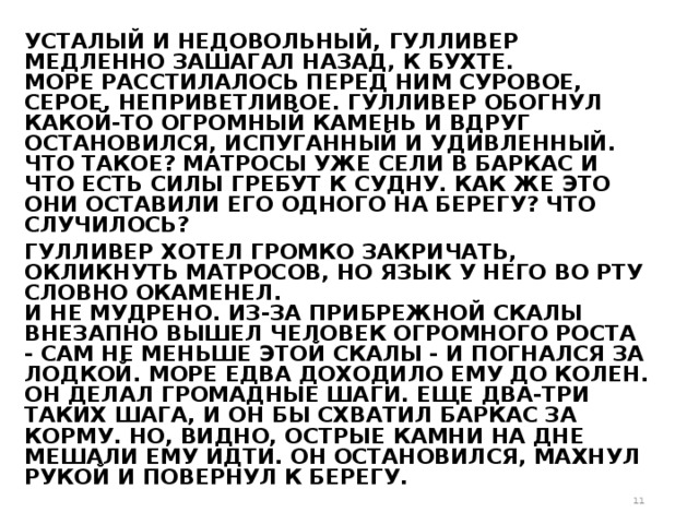 УСТАЛЫЙ И НЕДОВОЛЬНЫЙ, ГУЛЛИВЕР МЕДЛЕННО ЗАШАГАЛ НАЗАД, К БУХТЕ.   МОРЕ РАССТИЛАЛОСЬ ПЕРЕД НИМ СУРОВОЕ, СЕРОЕ, НЕПРИВЕТЛИВОЕ. ГУЛЛИВЕР ОБОГНУЛ КАКОЙ-ТО ОГРОМНЫЙ КАМЕНЬ И ВДРУГ ОСТАНОВИЛСЯ, ИСПУГАННЫЙ И УДИВЛЕННЫЙ.   ЧТО ТАКОЕ? МАТРОСЫ УЖЕ СЕЛИ В БАРКАС И ЧТО ЕСТЬ СИЛЫ ГРЕБУТ К СУДНУ. КАК ЖЕ ЭТО ОНИ ОСТАВИЛИ ЕГО ОДНОГО НА БЕРЕГУ? ЧТО СЛУЧИЛОСЬ? ГУЛЛИВЕР ХОТЕЛ ГРОМКО ЗАКРИЧАТЬ, ОКЛИКНУТЬ МАТРОСОВ, НО ЯЗЫК У НЕГО ВО РТУ СЛОВНО ОКАМЕНЕЛ.   И НЕ МУДРЕНО. ИЗ-ЗА ПРИБРЕЖНОЙ СКАЛЫ ВНЕЗАПНО ВЫШЕЛ ЧЕЛОВЕК ОГРОМНОГО РОСТА - САМ НЕ МЕНЬШЕ ЭТОЙ СКАЛЫ - И ПОГНАЛСЯ ЗА ЛОДКОЙ. МОРЕ ЕДВА ДОХОДИЛО ЕМУ ДО КОЛЕН. ОН ДЕЛАЛ ГРОМАДНЫЕ ШАГИ. ЕЩЕ ДВА-ТРИ ТАКИХ ШАГА, И ОН БЫ СХВАТИЛ БАРКАС ЗА КОРМУ. НО, ВИДНО, ОСТРЫЕ КАМНИ НА ДНЕ МЕШАЛИ ЕМУ ИДТИ. ОН ОСТАНОВИЛСЯ, МАХНУЛ РУКОЙ И ПОВЕРНУЛ К БЕРЕГУ.  
