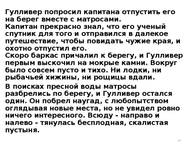 Гулливер попросил капитана отпустить его на берег вместе с матросами.   Капитан прекрасно знал, что его ученый спутник для того и отправился в далекое путешествие, чтобы повидать чужие края, и охотно отпустил его.   Скоро баркас причалил к берегу, и Гулливер первым выскочил на мокрые камни. Вокруг было совсем пусто и тихо. Ни лодки, ни рыбачьей хижины, ни рощицы вдали. В поисках пресной воды матросы разбрелись по берегу, и Гулливер остался один. Он побрел наугад, с любопытством оглядывая новые места, но не увидел ровно ничего интересного. Всюду - направо и налево - тянулась бесплодная, скалистая пустыня.  