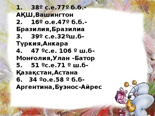 1. 38º с.е.77º б.б.- АҚШ,Вашингтон 2. 16º о.е.47º б.б.- Бразилия,Бразилиа 3. 39º с.е.32ºш.б- Түркия,Анкара 4. 47 ºс.е. 106 º ш.б- Монғолия,Улан -Батор 5. 51 ºс.е.71 º ш.б- Қазақстан,Астана 6. 34 ºо.е.58 º б.б- Аргентина,Буэнос-Айрес  