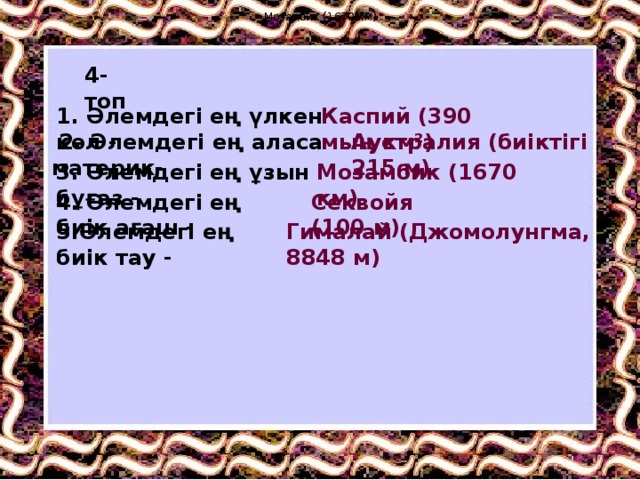 Мозамбик (1670 км) Мозамбик (1670 км) 4-топ 1. Әлемдегі ең үлкен көл - Каспий (390 мың км²)  2. Әлемдегі ең аласа материк- Аустралия (биіктігі 215 м) 3. Әлемдегі ең ұзын бұғаз - Мозамбик (1670 км) 4. Әлемдегі ең биік ағаш - Секвойя (100 м) 5.Әлемдегі ең биік тау - Гималай (Джомолунгма, 8848 м) 