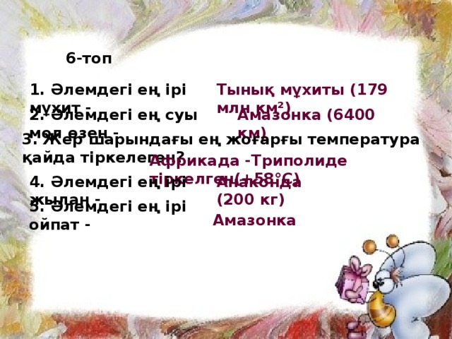 6-топ 1. Әлемдегі ең ірі мұхит - Тынық мұхиты (179 млн км²) 2. Әлемдегі ең суы мол өзен -  Амазонка (6400 км) 3. Жер шарындағы ең жоғарғы температура қайда тіркелеген?  Африкада -Триполиде тіркелген(+58°C)   4. Әлемдегі ең ірі жылан - Анаконда (200 кг) 5. Әлемдегі ең ірі ойпат -  Амазонка 