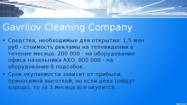 Gavrilov Cleaning Company Средства, необходимые для открытия: 1,5 млн руб - стоимость рекламы на телевидении в течение месяца. 200 000 - на оборудование офиса начальника АХО. 800 000 - на оборудование 6 подсобок. Срок окупаемости зависит от прибыли, приносимой высоткой, но если дела пойдут хорошо, то за 3 месяца все окупится. 