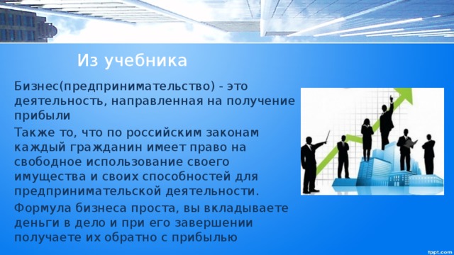 Из учебника Бизнес(предпринимательство) - это деятельность, направленная на получение прибыли Также то, что по российским законам каждый гражданин имеет право на свободное использование своего имущества и своих способностей для предпринимательской деятельности. Формула бизнеса проста, вы вкладываете деньги в дело и при его завершении получаете их обратно с прибылью 