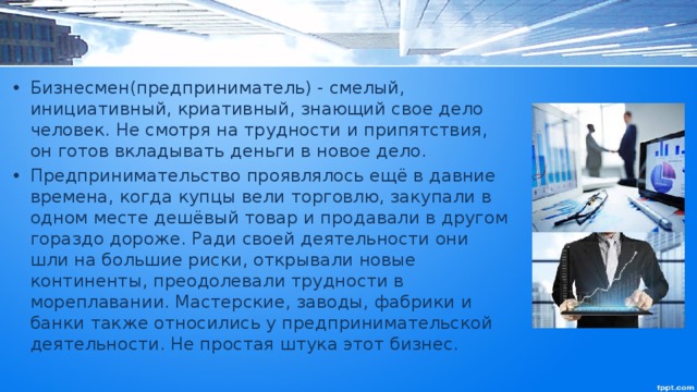 Бизнесмен(предприниматель) - смелый, инициативный, криативный, знающий свое дело человек. Не смотря на трудности и припятствия, он готов вкладывать деньги в новое дело. Предпринимательство проявлялось ещё в давние времена, когда купцы вели торговлю, закупали в одном месте дешёвый товар и продавали в другом гораздо дороже. Ради своей деятельности они шли на большие риски, открывали новые континенты, преодолевали трудности в мореплавании. Мастерские, заводы, фабрики и банки также относились у предпринимательской деятельности. Не простая штука этот бизнес. 