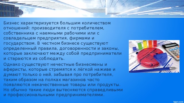 Бизнес характеризуется большим количеством отношений: производителя с потребителем, собственника с наемными рабочими или с совладельцем предприятия, фирмами и государством. В честном бизнесе существуют определенный правила, договоренности и законы, которые заключают между собой предприниматели и стараются из соблюдать. Однако существуют нечестные бизнесмены и аферисты, которые стремятся к лёгкой наживе и думают только о ней, забывая про потребителя, таким образом на полках магазинов часто появляются некачественные товары или продукты. Но обычно такие люди вытесняются справедливыми и профессиональными предпринимателями. 