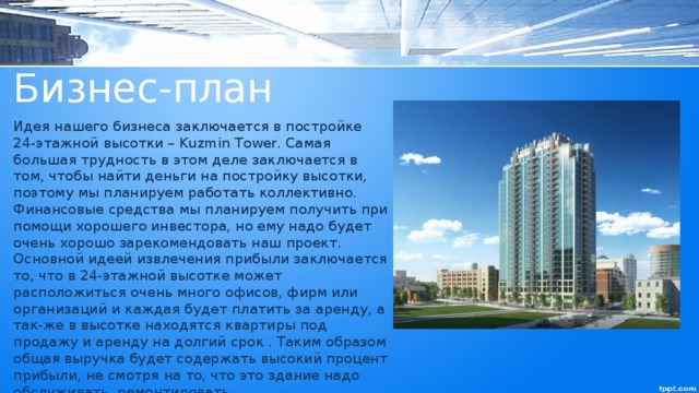 Бизнес-план Идея нашего бизнеса заключается в постройке 24-этажной высотки – Kuzmin Tower. Самая большая трудность в этом деле заключается в том, чтобы найти деньги на постройку высотки, поэтому мы планируем работать коллективно. Финансовые средства мы планируем получить при помощи хорошего инвестора, но ему надо будет очень хорошо зарекомендовать наш проект. Основной идеей извлечения прибыли заключается то, что в 24-этажной высотке может расположиться очень много офисов, фирм или организаций и каждая будет платить за аренду, а так-же в высотке находятся квартиры под продажу и аренду на долгий срок . Таким образом общая выручка будет содержать высокий процент прибыли, не смотря на то, что это здание надо обслуживать, ремонтировать . 