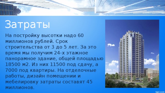 Затраты На постройку высотки надо 60 миллионов рублей. Срок строительства от 3 до 5 лет. За это время мы получим 24-х этажное панорамное здание, общей площадью 18500 м2. Из них 11500 под сдачу, а 7000 под квартиры. На отделочные работы, дизайн помещении и мебелировку затраты составят 45 миллионов. 