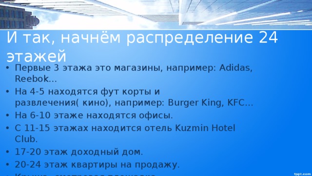 И так, начнём распределение 24 этажей Первые 3 этажа это магазины, например: Adidas, Reebok… На 4-5 находятся фут корты и развлечения( кино), например: Burger King, KFC… На 6-10 этаже находятся офисы. С 11-15 этажах находится отель Kuzmin Hotel Club. 17-20 этаж доходный дом. 20-24 этаж квартиры на продажу. Крыша- смотровая площадка. 