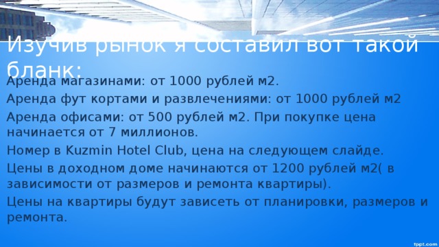 Изучив рынок я составил вот такой бланк: Аренда магазинами: от 1000 рублей м2. Аренда фут кортами и развлечениями: от 1000 рублей м2 Аренда офисами: от 500 рублей м2. При покупке цена начинается от 7 миллионов. Номер в Kuzmin Hotel Club, цена на следующем слайде. Цены в доходном доме начинаются от 1200 рублей м2( в зависимости от размеров и ремонта квартиры). Цены на квартиры будут зависеть от планировки, размеров и ремонта. 