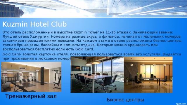 Kuzmin Hotel Club Это отель расположенный в высотке Kuzmin Tower на 11-15 этажах. Занимающий звание: Лучший отель Удмуртии. Номера на разные вкусы и финансы, начиная от маленьких номеров заканчивая президентскими люксами. На каждом этаже в отеле расположены бизнес-центры, тренажёрные залы, бассейны и комнаты отдыха. Которые можно арендовать или воспользоваться бесплатно если есть Gold Card. Gold Card- золотая карточка отеля, позволяющая пользоваться всеми его услугами. Выдаётся при проживании в люксовом номере. Тренажерный зал Бизнес центры 