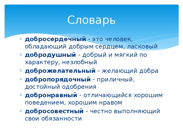 Словарь добросердечный - это человек, обладающий добрым сердцем, ласковый добродушный - добрый и мягкий по характеру, незлобный доброжелательный - желающий добра добропорядочный - приличный, достойный одобрения добронравный - отличающийся хорошим поведением, хорошим нравом добросовестный - честно выполняющий свои обязанности 
