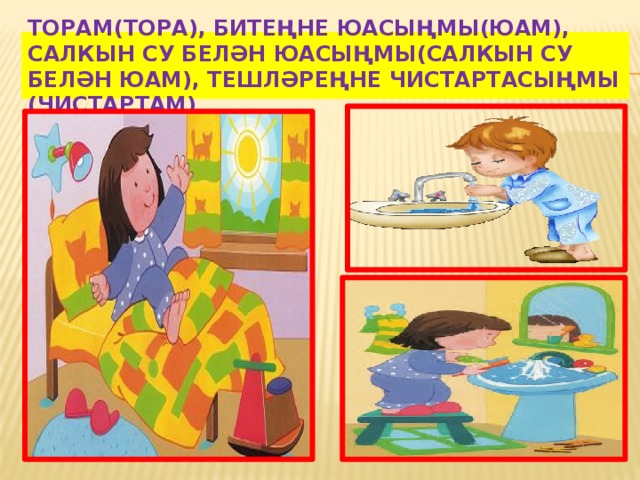 Торам(тора), битеңне юасыңмы(юам), салкын су белән юасыңмы(салкын су белән юам), тешлəреңне чистартасыңмы (чистартам) 